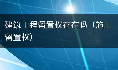 建筑工程留置权存在吗（施工留置权）