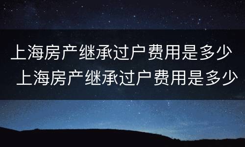 上海房产继承过户费用是多少 上海房产继承过户费用是多少啊