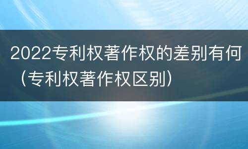 2022专利权著作权的差别有何（专利权著作权区别）