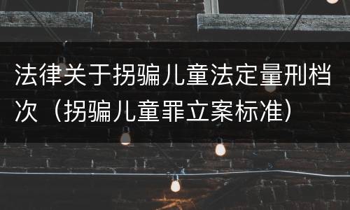 法律关于拐骗儿童法定量刑档次（拐骗儿童罪立案标准）