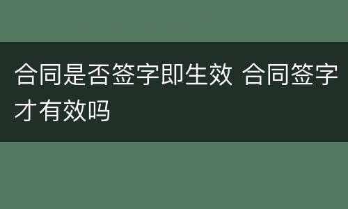 合同是否签字即生效 合同签字才有效吗