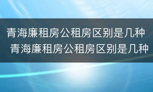 青海廉租房公租房区别是几种 青海廉租房公租房区别是几种房型