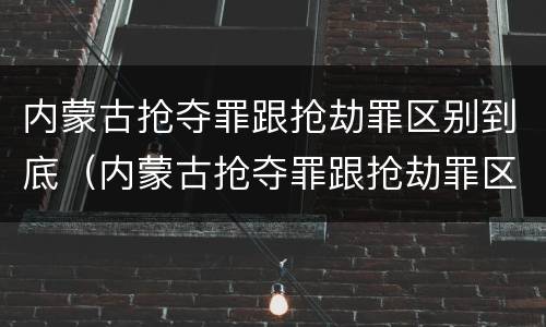 内蒙古抢夺罪跟抢劫罪区别到底（内蒙古抢夺罪跟抢劫罪区别到底在哪）