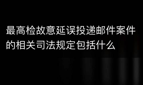 最高检故意延误投递邮件案件的相关司法规定包括什么