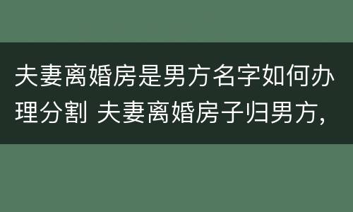 夫妻离婚房是男方名字如何办理分割 夫妻离婚房子归男方,但是房主名字是老婆的