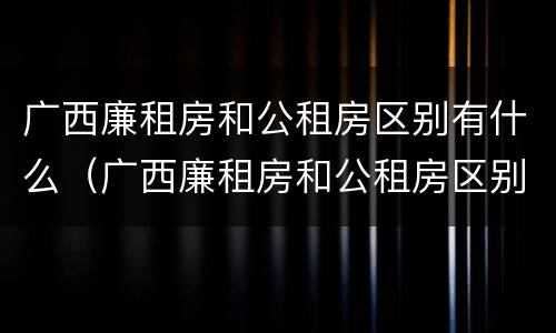 广西廉租房和公租房区别有什么（广西廉租房和公租房区别有什么区别呢）