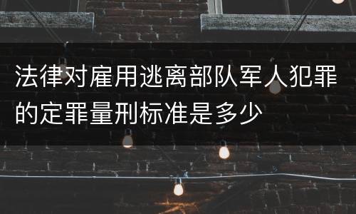 法律对雇用逃离部队军人犯罪的定罪量刑标准是多少