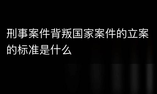 刑事案件背叛国家案件的立案的标准是什么