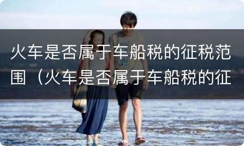 火车是否属于车船税的征税范围（火车是否属于车船税的征税范围内）