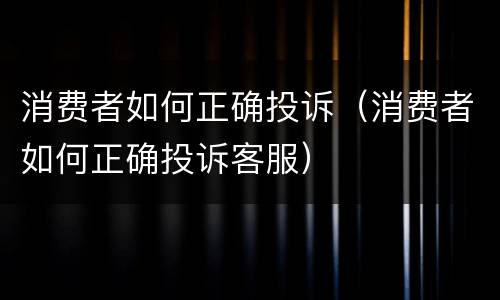 消费者如何正确投诉（消费者如何正确投诉客服）