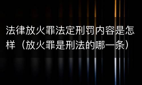 法律放火罪法定刑罚内容是怎样（放火罪是刑法的哪一条）