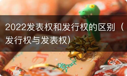 2022发表权和发行权的区别（发行权与发表权）