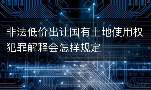 非法低价出让国有土地使用权犯罪解释会怎样规定