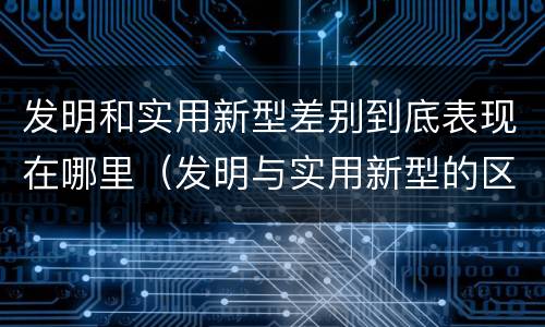 发明和实用新型差别到底表现在哪里(发明与实用新型的区别)