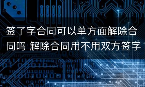 签了字合同可以单方面解除合同吗 解除合同用不用双方签字
