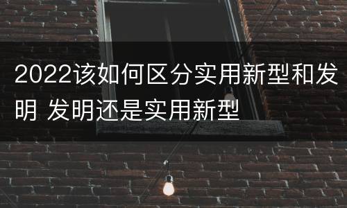 2022该如何区分实用新型和发明 发明还是实用新型
