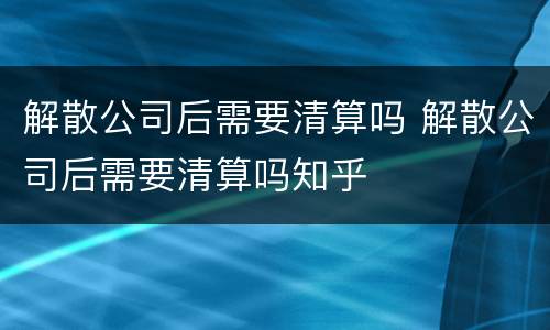 解散公司后需要清算吗 解散公司后需要清算吗知乎