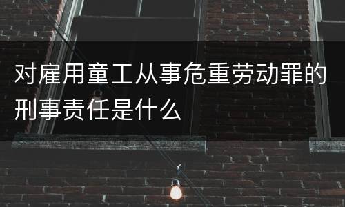 对雇用童工从事危重劳动罪的刑事责任是什么