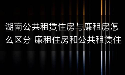 湖南公共租赁住房与廉租房怎么区分 廉租住房和公共租赁住房的区别