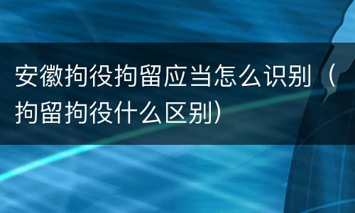 安徽拘役拘留应当怎么识别（拘留拘役什么区别）