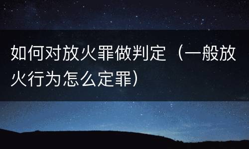 如何对放火罪做判定（一般放火行为怎么定罪）