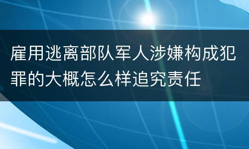 雇用逃离部队军人涉嫌构成犯罪的大概怎么样追究责任