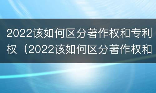 2022该如何区分著作权和专利权（2022该如何区分著作权和专利权的区别）