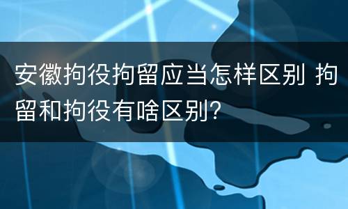 安徽拘役拘留应当怎样区别 拘留和拘役有啥区别?