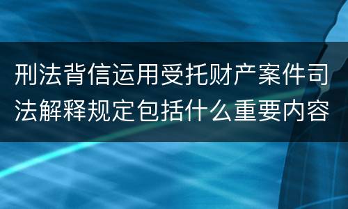 刑法背信运用受托财产案件司法解释规定包括什么重要内容