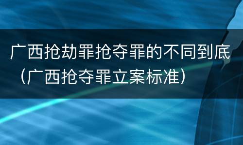 广西抢劫罪抢夺罪的不同到底（广西抢夺罪立案标准）