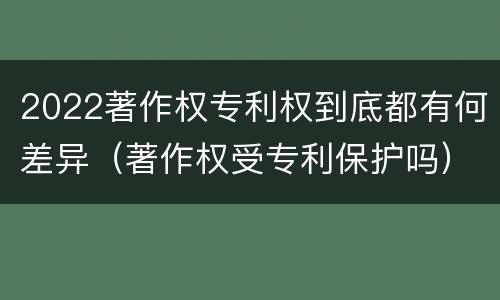 2022著作权专利权到底都有何差异（著作权受专利保护吗）