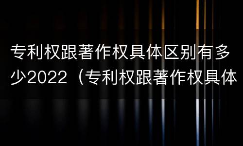专利权跟著作权具体区别有多少2022（专利权跟著作权具体区别有多少2022年的）