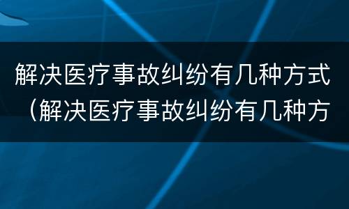 解决医疗事故纠纷有几种方式（解决医疗事故纠纷有几种方式呢）