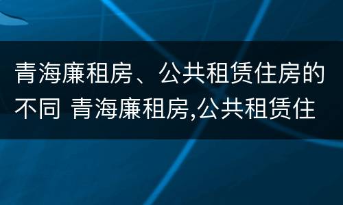 青海廉租房、公共租赁住房的不同 青海廉租房,公共租赁住房的不同政策