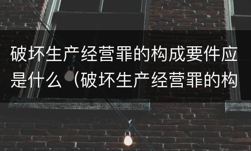 破坏生产经营罪的构成要件应是什么（破坏生产经营罪的构成要件应是什么内容）