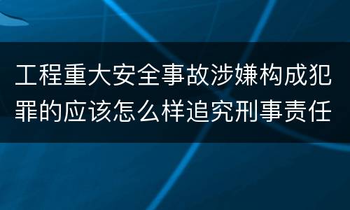 工程重大安全事故涉嫌构成犯罪的应该怎么样追究刑事责任