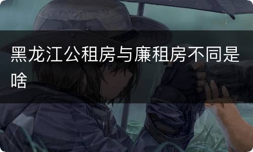 黑龙江公租房与廉租房不同是啥