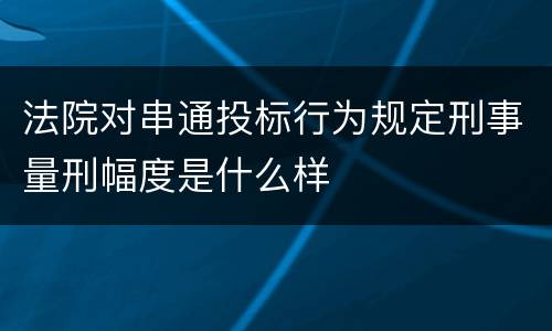 法院对串通投标行为规定刑事量刑幅度是什么样