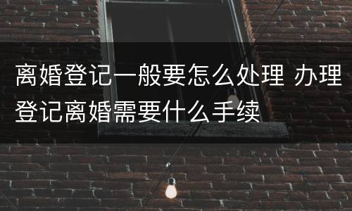 离婚登记一般要怎么处理 办理登记离婚需要什么手续
