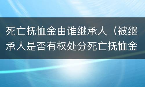 死亡抚恤金由谁继承人（被继承人是否有权处分死亡抚恤金）