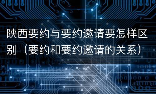 陕西要约与要约邀请要怎样区别（要约和要约邀请的关系）
