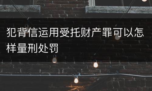 犯背信运用受托财产罪可以怎样量刑处罚