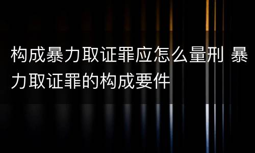 构成暴力取证罪应怎么量刑 暴力取证罪的构成要件