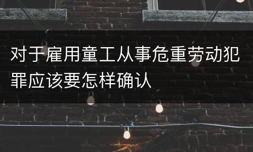 对于雇用童工从事危重劳动犯罪应该要怎样确认