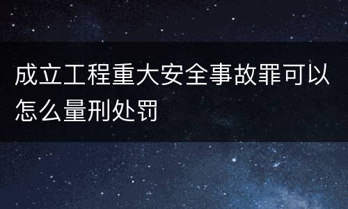 成立工程重大安全事故罪可以怎么量刑处罚