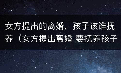 女方提出的离婚，孩子该谁抚养（女方提出离婚 要抚养孩子吗?）