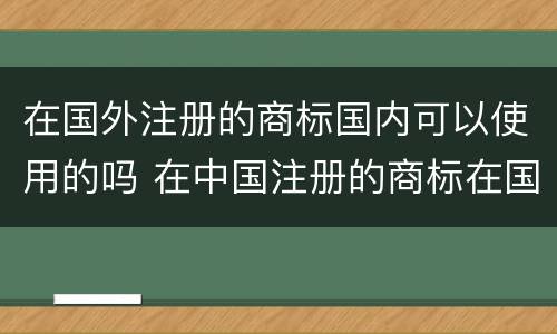 在国外注册的商标国内可以使用的吗 在中国注册的商标在国外能用吗