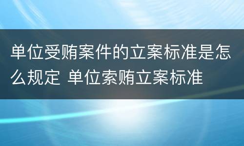 单位受贿案件的立案标准是怎么规定 单位索贿立案标准