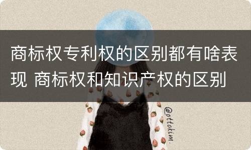商标权专利权的区别都有啥表现 商标权和知识产权的区别