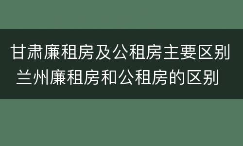 甘肃廉租房及公租房主要区别 兰州廉租房和公租房的区别
